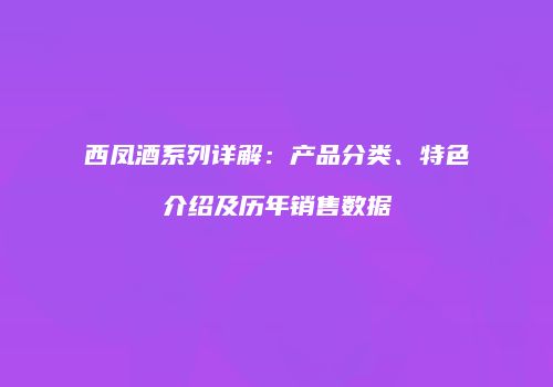 西凤酒系列详解：产品分类、特色介绍及历年销售数据
