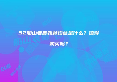 52船山老窖翰林珍藏是什么？值得购买吗？