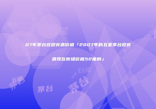 07年茅台欢迎宾酒价格「2007年的五星茅台迎宾酒现在市场价格52度的」