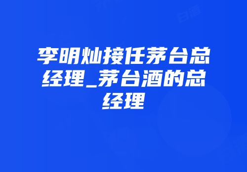 李明灿接任茅台总经理_茅台酒的总经理