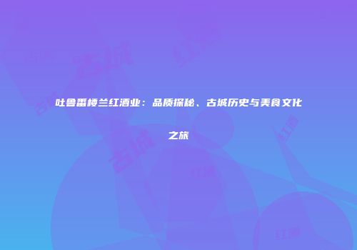 吐鲁番楼兰红酒业：品质探秘、古城历史与美食文化之旅