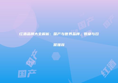 红酒品牌大全解析：国产与世界品牌，婚宴与日常推荐