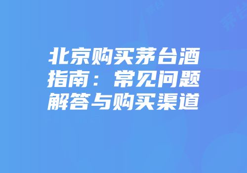 北京购买茅台酒指南：常见问题解答与购买渠道
