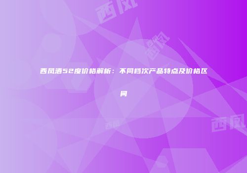 西凤酒52度价格解析：不同档次产品特点及价格区间