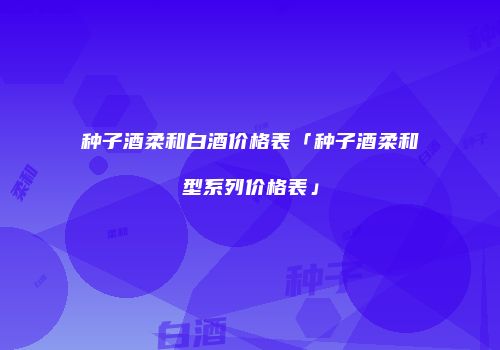 种子酒柔和白酒价格表「种子酒柔和型系列价格表」