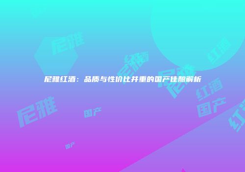 尼雅红酒：品质与性价比并重的国产佳酿解析