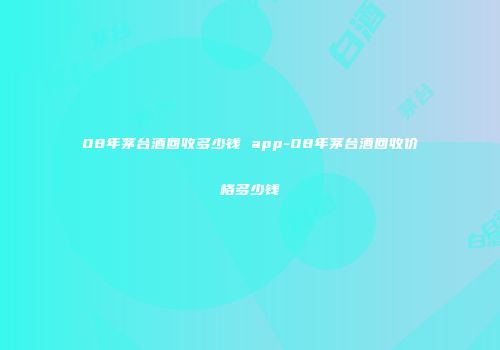 08年茅台酒回收多少钱 app-08年茅台酒回收价格多少钱