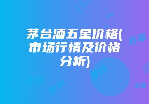 茅台酒五星价格(市场行情及价格分析)