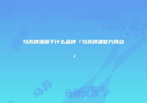 乌苏啤酒属于什么品牌「乌苏啤酒官方网站」