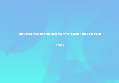 澳门特区政府宴会用酒茅台(1999年澳门回归茅台酒价格)