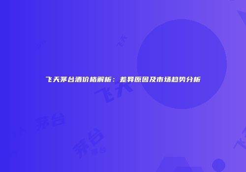 飞天茅台酒价格解析：差异原因及市场趋势分析