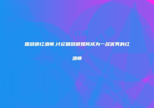 田晓明红酒师,讨论田晓明如何成为一名优秀的红酒师