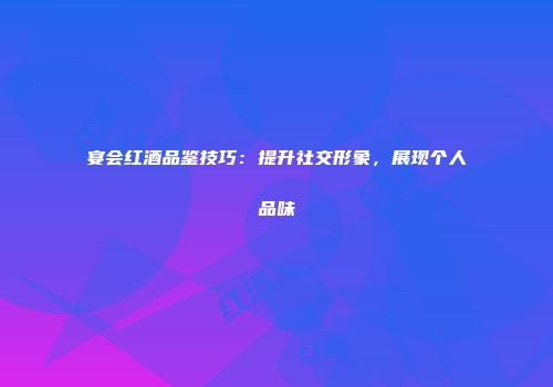 宴会红酒品鉴技巧：提升社交形象，展现个人品味