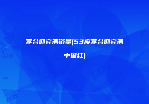 茅台迎宾酒销量(53度茅台迎宾酒中国红)