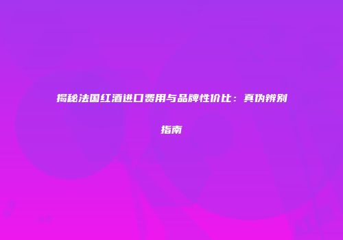 揭秘法国红酒进口费用与品牌性价比：真伪辨别指南