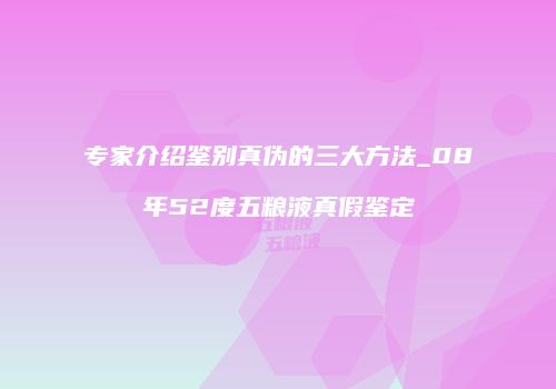 专家介绍鉴别真伪的三大方法_08年52度五粮液真假鉴定