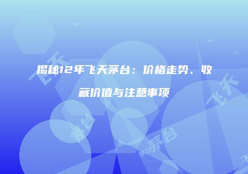 揭秘12年飞天茅台：价格走势、收藏价值与注意事项