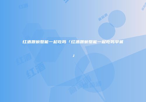 红酒跟螃蟹能一起吃吗「红酒跟螃蟹能一起吃吗早餐」