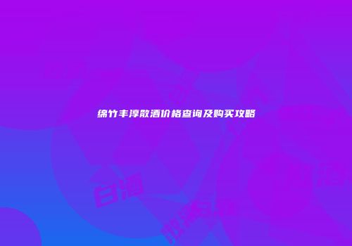 绵竹丰淳散酒价格查询及购买攻略