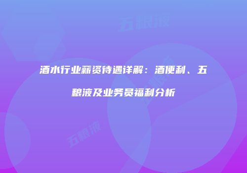 酒水行业薪资待遇详解：酒便利、五粮液及业务员福利分析