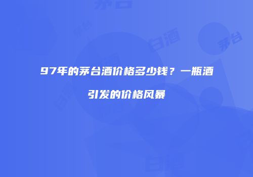 97年的茅台酒价格多少钱？一瓶酒引发的价格风暴