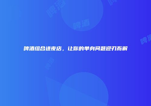 啤酒组合进夜店，让你的单身问题迎刃而解