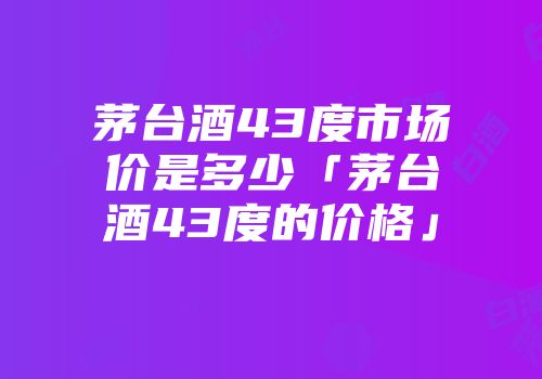茅台酒43度市场价是多少「茅台酒43度的价格」