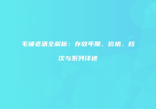 毛铺老酒全解析：存放年限、价格、档次与系列详述