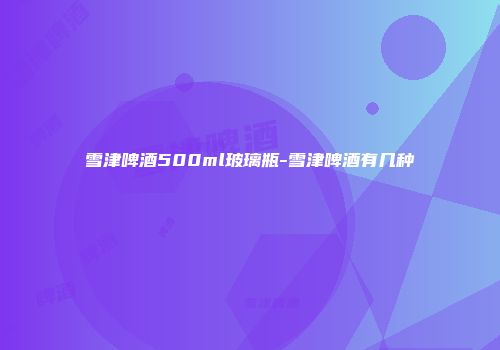 雪津啤酒500ml玻璃瓶-雪津啤酒有几种
