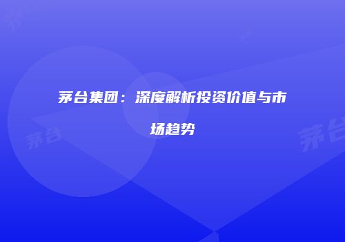 茅台集团：深度解析投资价值与市场趋势
