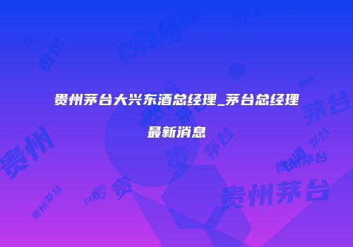 贵州茅台大兴东酒总经理_茅台总经理最新消息
