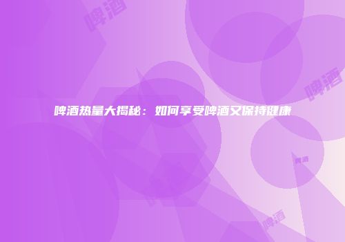 啤酒热量大揭秘：如何享受啤酒又保持健康
