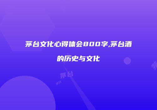 茅台文化心得体会800字,茅台酒的历史与文化