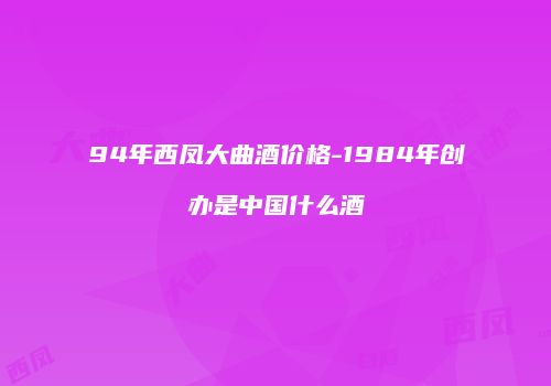 94年西凤大曲酒价格-1984年创办是中国什么酒