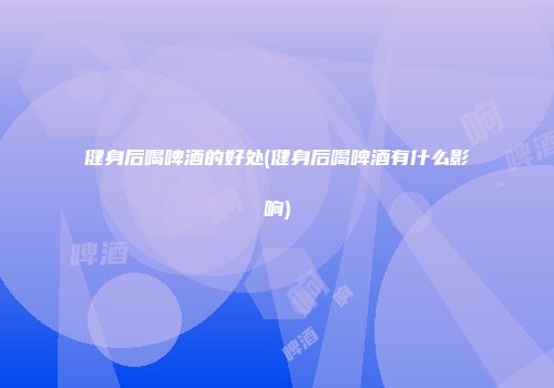 健身后喝啤酒的好处(健身后喝啤酒有什么影响)