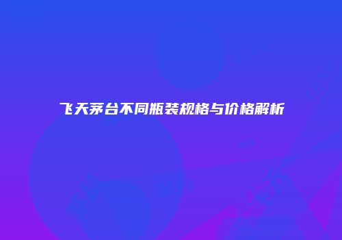 飞天茅台不同瓶装规格与价格解析