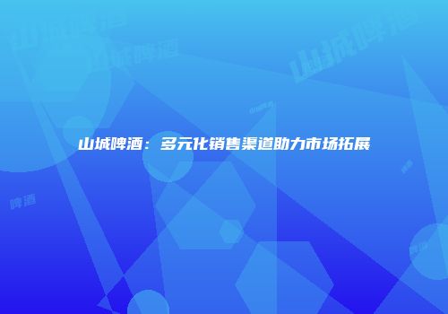 山城啤酒：多元化销售渠道助力市场拓展