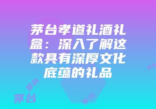 茅台孝道礼酒礼盒：深入了解这款具有深厚文化底蕴的礼品