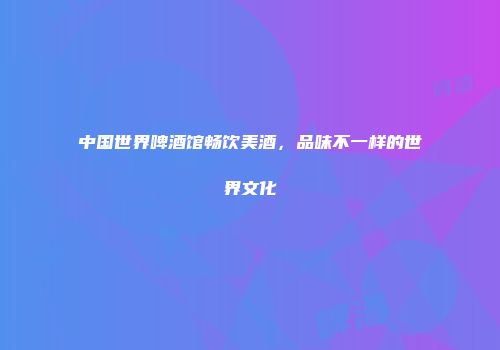 中国世界啤酒馆畅饮美酒，品味不一样的世界文化