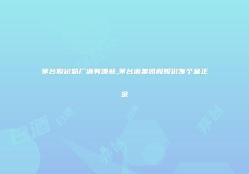 茅台股份总厂酒有哪些,茅台酒集团和股份哪个是正宗