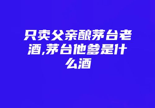 只卖父亲酿茅台老酒,茅台他爹是什么酒