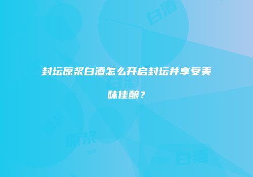 封坛原浆白酒怎么开启封坛并享受美味佳酿？