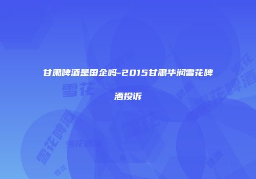 甘肃啤酒是国企吗-2015甘肃华润雪花啤酒投诉