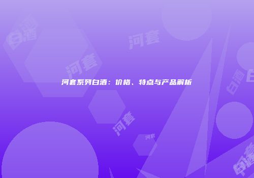 河套系列白酒：价格、特点与产品解析