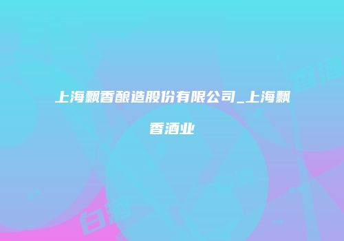上海飘香酿造股份有限公司_上海飘香酒业