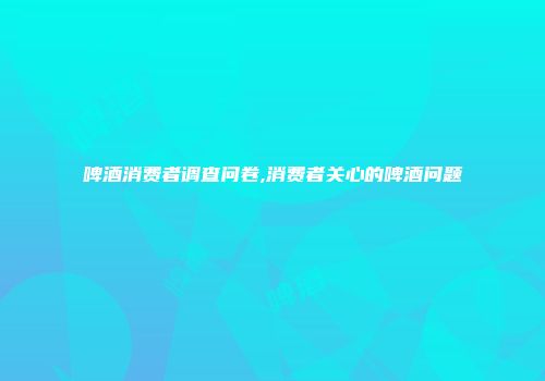 啤酒消费者调查问卷,消费者关心的啤酒问题