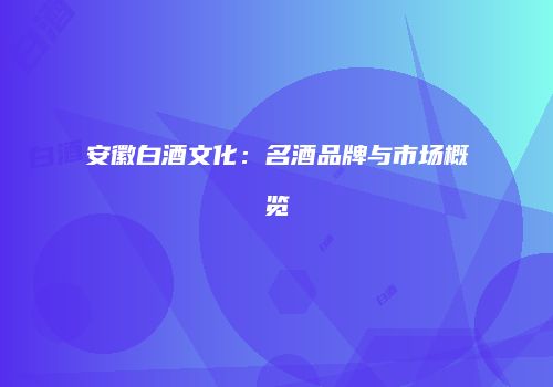 安徽白酒文化：名酒品牌与市场概览