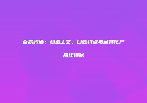 百威啤酒：酿造工艺、口感特点与多样化产品线揭秘