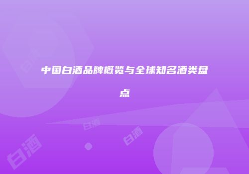 中国白酒品牌概览与全球知名酒类盘点