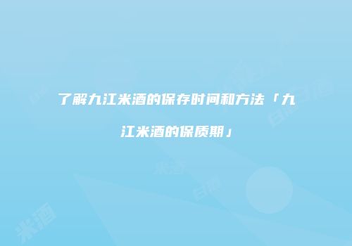 了解九江米酒的保存时间和方法「九江米酒的保质期」